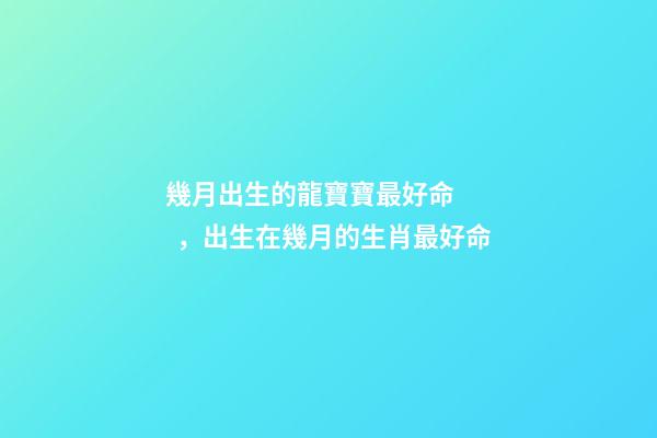 幾月出生的龍寶寶最好命，出生在幾月的生肖最好命-第1張-觀點-玄機派